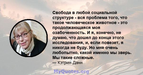 Свобода в любой социальной структуре - вся проблема того, что такое человеческое животное - это продолжающаяся моя озабоченность. И я, конечно, не думаю, что дошел до конца этого исследования, и, если повезет, я никогда 