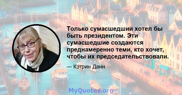 Только сумасшедший хотел бы быть президентом. Эти сумасшедшие создаются преднамеренно теми, кто хочет, чтобы их председательствовали.