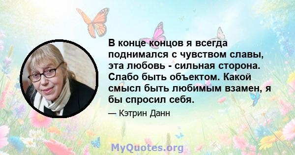 В конце концов я всегда поднимался с чувством славы, эта любовь - сильная сторона. Слабо быть объектом. Какой смысл быть любимым взамен, я бы спросил себя.