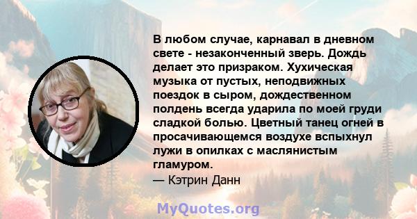 В любом случае, карнавал в дневном свете - незаконченный зверь. Дождь делает это призраком. Хухическая музыка от пустых, неподвижных поездок в сыром, дождественном полдень всегда ударила по моей груди сладкой болью.