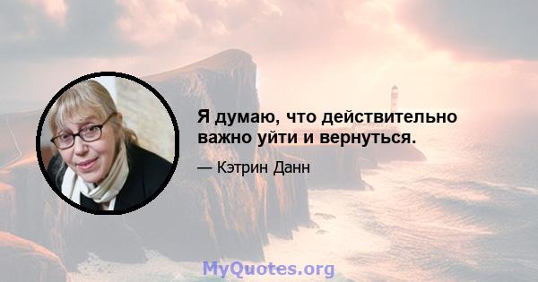 Я думаю, что действительно важно уйти и вернуться.