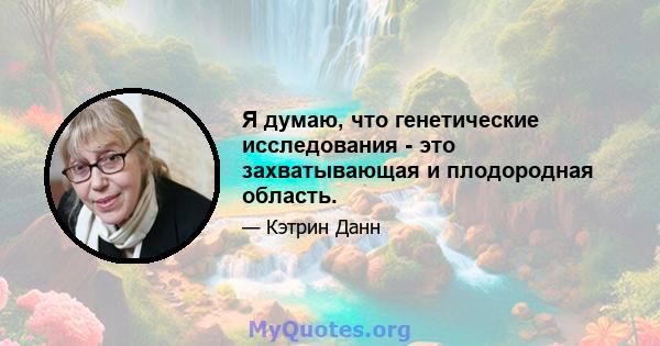 Я думаю, что генетические исследования - это захватывающая и плодородная область.