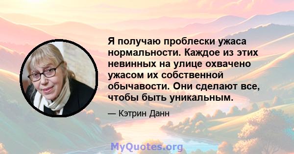 Я получаю проблески ужаса нормальности. Каждое из этих невинных на улице охвачено ужасом их собственной обычавости. Они сделают все, чтобы быть уникальным.