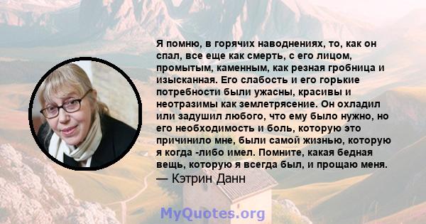 Я помню, в горячих наводнениях, то, как он спал, все еще как смерть, с его лицом, промытым, каменным, как резная гробница и изысканная. Его слабость и его горькие потребности были ужасны, красивы и неотразимы как