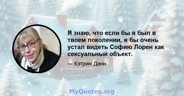 Я знаю, что если бы я был в твоем поколении, я бы очень устал видеть Софию Лорен как сексуальный объект.