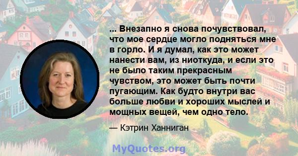 ... Внезапно я снова почувствовал, что мое сердце могло подняться мне в горло. И я думал, как это может нанести вам, из ниоткуда, и если это не было таким прекрасным чувством, это может быть почти пугающим. Как будто