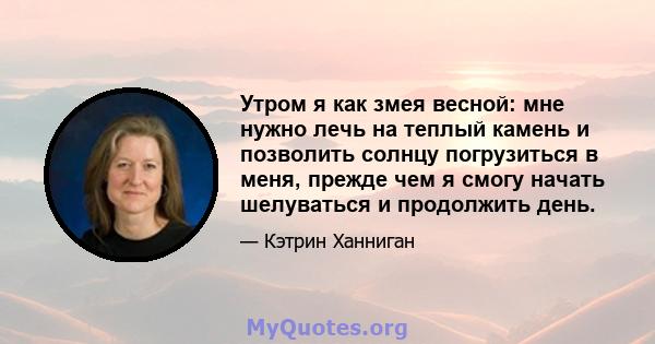 Утром я как змея весной: мне нужно лечь на теплый камень и позволить солнцу погрузиться в меня, прежде чем я смогу начать шелуваться и продолжить день.