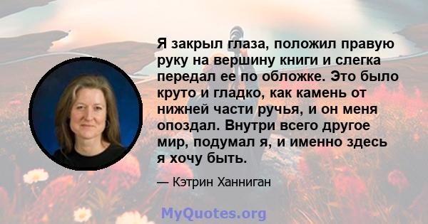 Я закрыл глаза, положил правую руку на вершину книги и слегка передал ее по обложке. Это было круто и гладко, как камень от нижней части ручья, и он меня опоздал. Внутри всего другое мир, подумал я, и именно здесь я