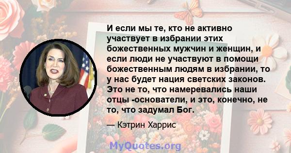 И если мы те, кто не активно участвует в избрании этих божественных мужчин и женщин, и если люди не участвуют в помощи божественным людям в избрании, то у нас будет нация светских законов. Это не то, что намеревались