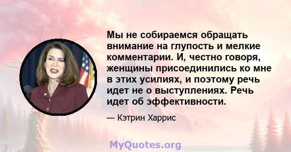 Мы не собираемся обращать внимание на глупость и мелкие комментарии. И, честно говоря, женщины присоединились ко мне в этих усилиях, и поэтому речь идет не о выступлениях. Речь идет об эффективности.