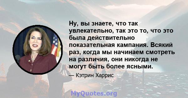 Ну, вы знаете, что так увлекательно, так это то, что это была действительно показательная кампания. Всякий раз, когда мы начинаем смотреть на различия, они никогда не могут быть более ясными.