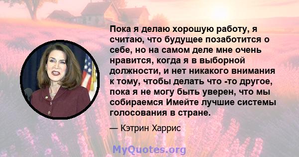 Пока я делаю хорошую работу, я считаю, что будущее позаботится о себе, но на самом деле мне очень нравится, когда я в выборной должности, и нет никакого внимания к тому, чтобы делать что -то другое, пока я не могу быть