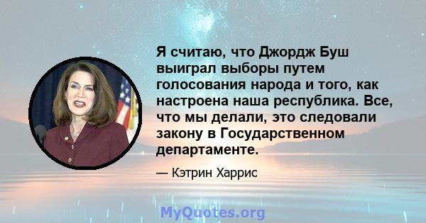 Я считаю, что Джордж Буш выиграл выборы путем голосования народа и того, как настроена наша республика. Все, что мы делали, это следовали закону в Государственном департаменте.