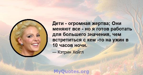 Дети - огромная жертва; Они меняют все - но я готов работать для большего значения, чем встретиться с кем -то на ужин в 10 часов ночи.