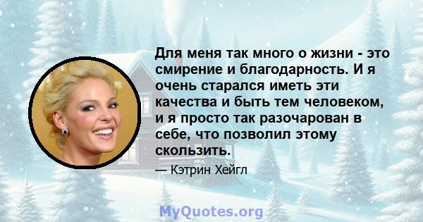 Для меня так много о жизни - это смирение и благодарность. И я очень старался иметь эти качества и быть тем человеком, и я просто так разочарован в себе, что позволил этому скользить.