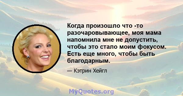 Когда произошло что -то разочаровывающее, моя мама напомнила мне не допустить, чтобы это стало моим фокусом. Есть еще много, чтобы быть благодарным.