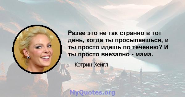 Разве это не так странно в тот день, когда ты просыпаешься, и ты просто идешь по течению? И ты просто внезапно - мама.