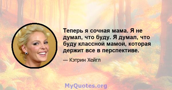 Теперь я сочная мама. Я не думал, что буду. Я думал, что буду классной мамой, которая держит все в перспективе.