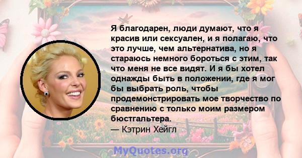 Я благодарен, люди думают, что я красив или сексуален, и я полагаю, что это лучше, чем альтернатива, но я стараюсь немного бороться с этим, так что меня не все видят. И я бы хотел однажды быть в положении, где я мог бы