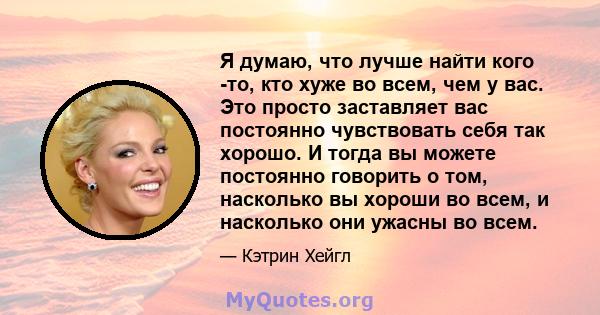 Я думаю, что лучше найти кого -то, кто хуже во всем, чем у вас. Это просто заставляет вас постоянно чувствовать себя так хорошо. И тогда вы можете постоянно говорить о том, насколько вы хороши во всем, и насколько они