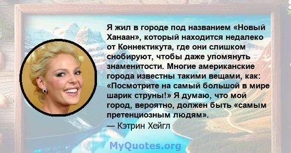 Я жил в городе под названием «Новый Ханаан», который находится недалеко от Коннектикута, где они слишком снобируют, чтобы даже упомянуть знаменитости. Многие американские города известны такими вещами, как: «Посмотрите