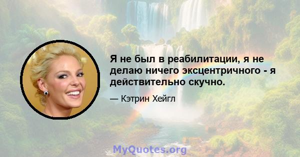 Я не был в реабилитации, я не делаю ничего эксцентричного - я действительно скучно.