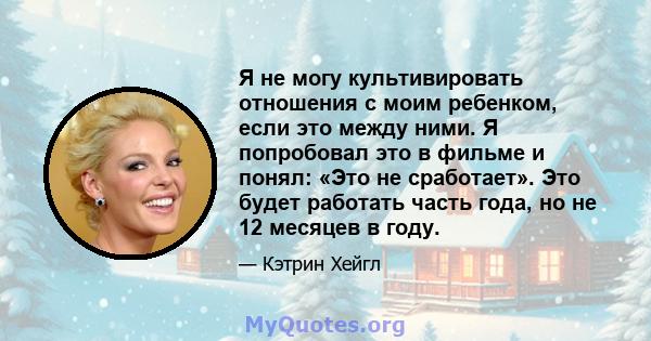 Я не могу культивировать отношения с моим ребенком, если это между ними. Я попробовал это в фильме и понял: «Это не сработает». Это будет работать часть года, но не 12 месяцев в году.