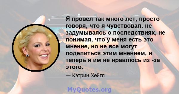 Я провел так много лет, просто говоря, что я чувствовал, не задумываясь о последствиях, не понимая, что у меня есть это мнение, но не все могут поделиться этим мнением, и теперь я им не нравлюсь из -за этого.