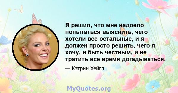 Я решил, что мне надоело попытаться выяснить, чего хотели все остальные, и я должен просто решить, чего я хочу, и быть честным, и не тратить все время догадываться.