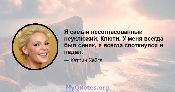 Я самый несогласованный неуклюжий, Клюти. У меня всегда был синяк, я всегда споткнулся и падал.