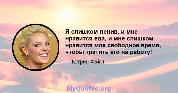 Я слишком ленив, и мне нравится еда, и мне слишком нравится мое свободное время, чтобы тратить его на работу!