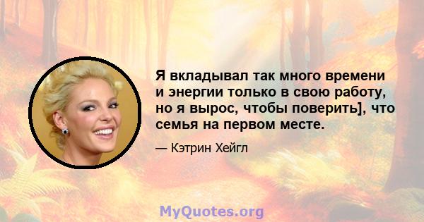 Я вкладывал так много времени и энергии только в свою работу, но я вырос, чтобы поверить], что семья на первом месте.