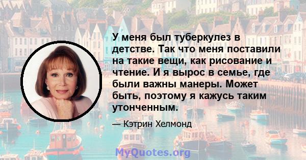 У меня был туберкулез в детстве. Так что меня поставили на такие вещи, как рисование и чтение. И я вырос в семье, где были важны манеры. Может быть, поэтому я кажусь таким утонченным.