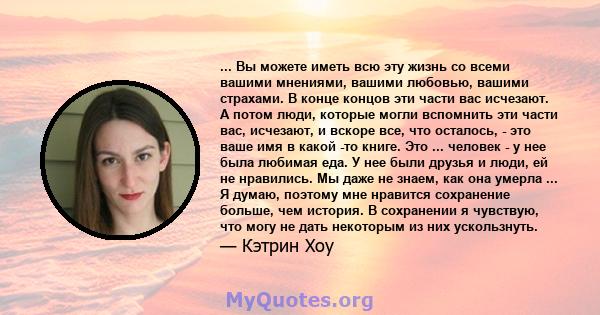 ... Вы можете иметь всю эту жизнь со всеми вашими мнениями, вашими любовью, вашими страхами. В конце концов эти части вас исчезают. А потом люди, которые могли вспомнить эти части вас, исчезают, и вскоре все, что