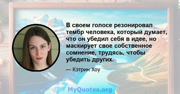 В своем голосе резонировал тембр человека, который думает, что он убедил себя в идее, но маскирует свое собственное сомнение, трудясь, чтобы убедить других.