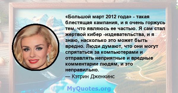 «Большой март 2012 года» - такая блестящая кампания, и я очень горжусь тем, что являюсь ее частью. Я сам стал жертвой кибер -издевательства, и я знаю, насколько это может быть вредно. Люди думают, что они могут