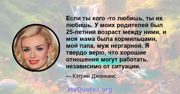 Если ты кого -то любишь, ты их любишь. У моих родителей был 25-летний возраст между ними, и моя мама была кормильцами, мой папа, муж нергарной. Я твердо верю, что хорошие отношения могут работать, независимо от ситуации.