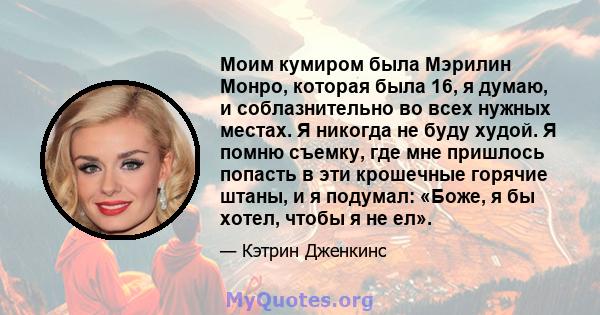 Моим кумиром была Мэрилин Монро, которая была 16, я думаю, и соблазнительно во всех нужных местах. Я никогда не буду худой. Я помню съемку, где мне пришлось попасть в эти крошечные горячие штаны, и я подумал: «Боже, я