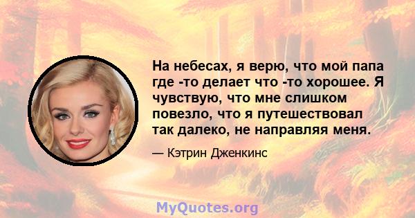 На небесах, я верю, что мой папа где -то делает что -то хорошее. Я чувствую, что мне слишком повезло, что я путешествовал так далеко, не направляя меня.