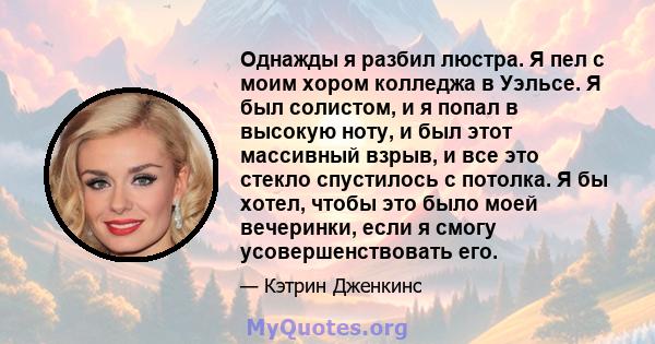 Однажды я разбил люстра. Я пел с моим хором колледжа в Уэльсе. Я был солистом, и я попал в высокую ноту, и был этот массивный взрыв, и все это стекло спустилось с потолка. Я бы хотел, чтобы это было моей вечеринки, если 