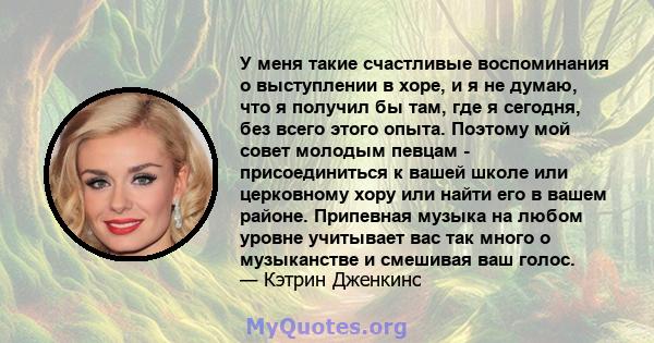 У меня такие счастливые воспоминания о выступлении в хоре, и я не думаю, что я получил бы там, где я сегодня, без всего этого опыта. Поэтому мой совет молодым певцам - присоединиться к вашей школе или церковному хору