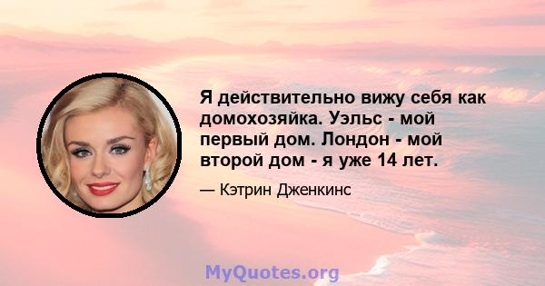 Я действительно вижу себя как домохозяйка. Уэльс - мой первый дом. Лондон - мой второй дом - я уже 14 лет.