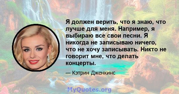 Я должен верить, что я знаю, что лучше для меня. Например, я выбираю все свои песни. Я никогда не записываю ничего, что не хочу записывать. Никто не говорит мне, что делать концерты.