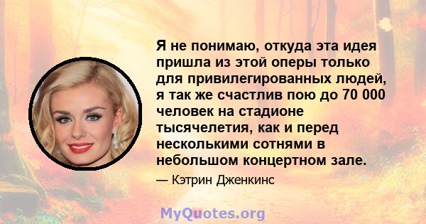 Я не понимаю, откуда эта идея пришла из этой оперы только для привилегированных людей, я так же счастлив пою до 70 000 человек на стадионе тысячелетия, как и перед несколькими сотнями в небольшом концертном зале.