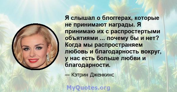 Я слышал о блоггерах, которые не принимают награды. Я принимаю их с распростертыми объятиями ... почему бы и нет? Когда мы распространяем любовь и благодарность вокруг, у нас есть больше любви и благодарности.