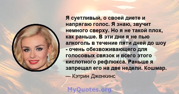 Я суетливый, о своей диете и напрягаю голос. Я знаю, звучит немного сверху. Но я не такой плох, как раньше. В эти дни я не пью алкоголь в течение пяти дней до шоу - очень обезвоживающего для голосовых связок и всего