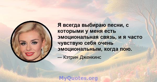 Я всегда выбираю песни, с которыми у меня есть эмоциональная связь, и я часто чувствую себя очень эмоциональным, когда пою.