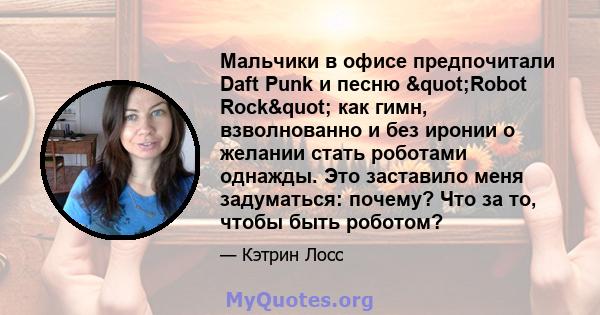 Мальчики в офисе предпочитали Daft Punk и песню "Robot Rock" как гимн, взволнованно и без иронии о желании стать роботами однажды. Это заставило меня задуматься: почему? Что за то, чтобы быть роботом?