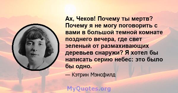 Ах, Чеков! Почему ты мертв? Почему я не могу поговорить с вами в большой темной комнате позднего вечера, где свет зеленый от размахивающих деревьев снаружи? Я хотел бы написать серию небес: это было бы одно.