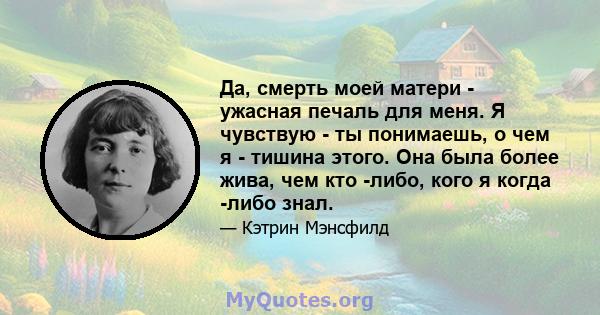 Да, смерть моей матери - ужасная печаль для меня. Я чувствую - ты понимаешь, о чем я - тишина этого. Она была более жива, чем кто -либо, кого я когда -либо знал.